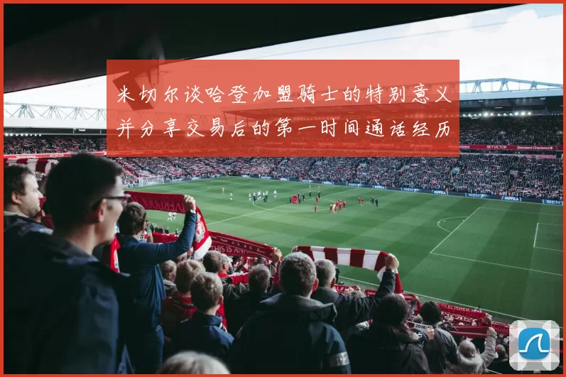 米切尔谈哈登加盟骑士的特别意义并分享交易后的第一时间通话经历