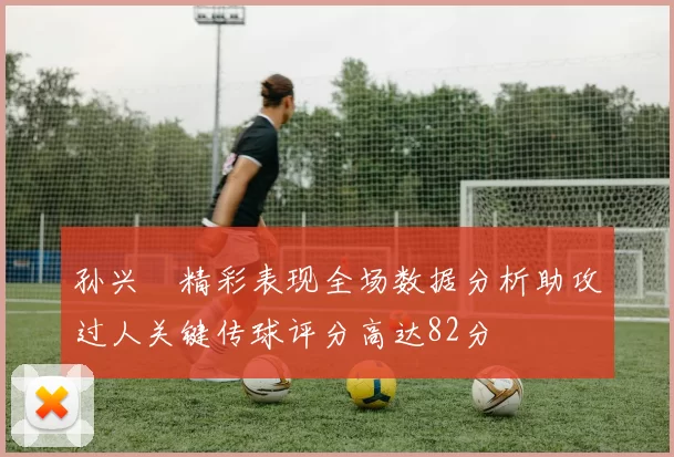 孙兴慜精彩表现全场数据分析助攻过人关键传球评分高达82分
