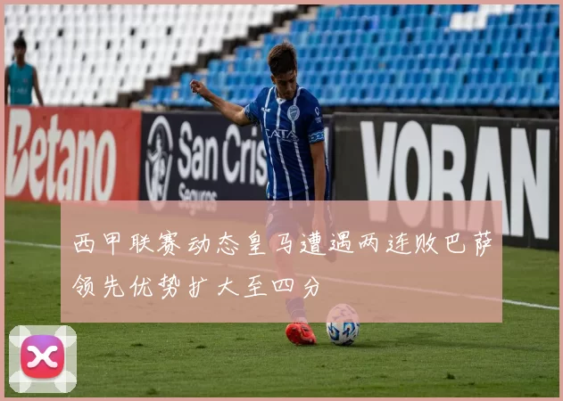 西甲联赛动态皇马遭遇两连败巴萨领先优势扩大至四分