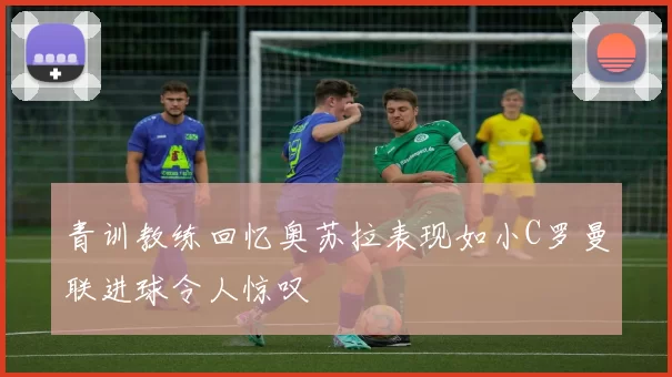 青训教练回忆奥苏拉表现如小C罗曼联进球令人惊叹