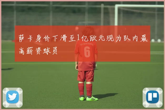 萨卡身价下滑至1亿欧元现为队内最高薪资球员
