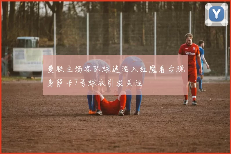 曼联主场客队球迷混入红魔看台现身萨卡7号球衣引发关注