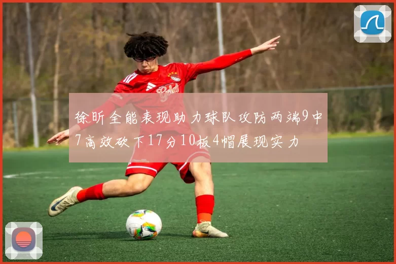 徐昕全能表现助力球队攻防两端9中7高效砍下17分10板4帽展现实力
