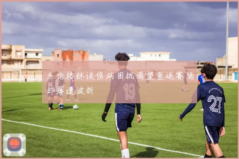 杰伦格林谈伤病困扰渴望重返赛场却屡遭波折