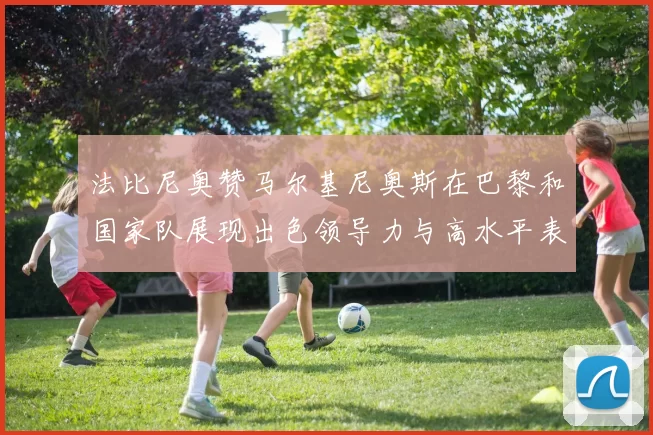法比尼奥赞马尔基尼奥斯在巴黎和国家队展现出色领导力与高水平表现