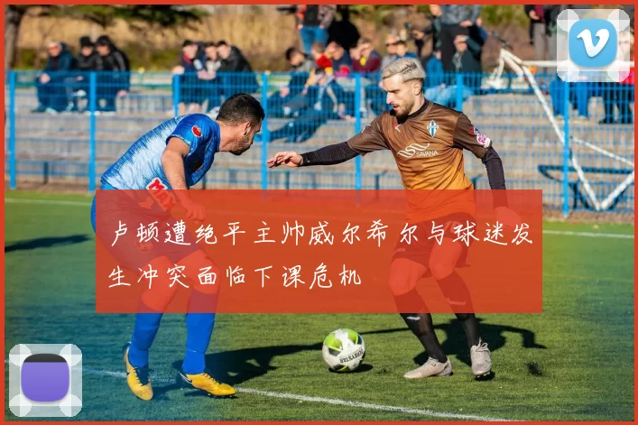 卢顿遭绝平主帅威尔希尔与球迷发生冲突面临下课危机