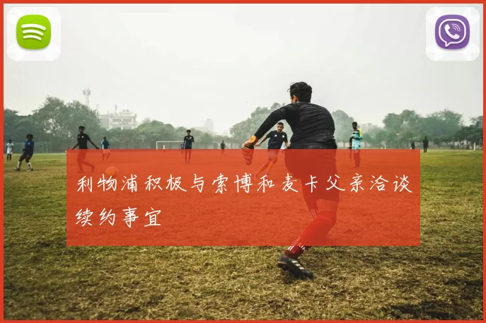 利物浦积极与索博和麦卡父亲洽谈续约事宜