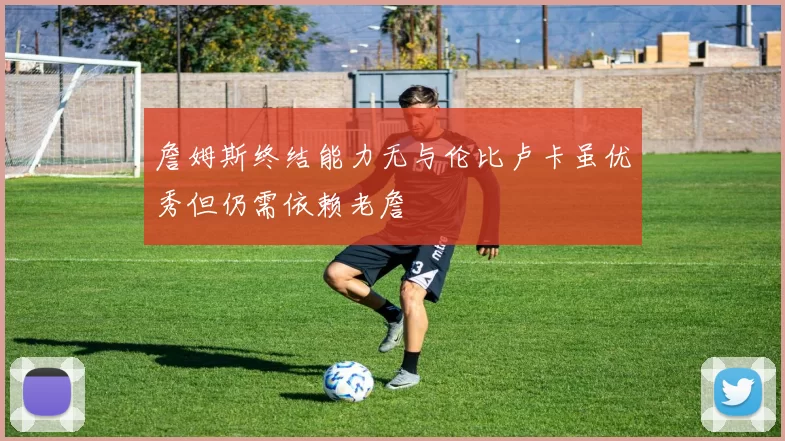 詹姆斯终结能力无与伦比卢卡虽优秀但仍需依赖老詹