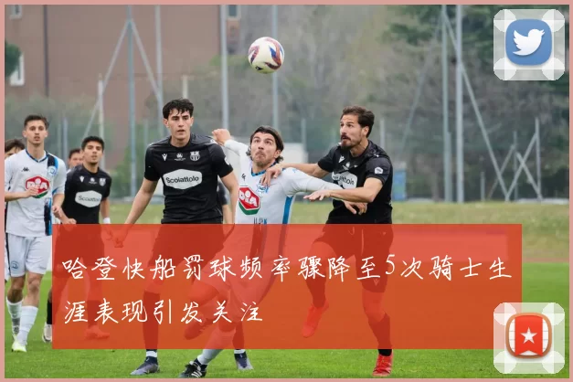 哈登快船罚球频率骤降至5次骑士生涯表现引发关注