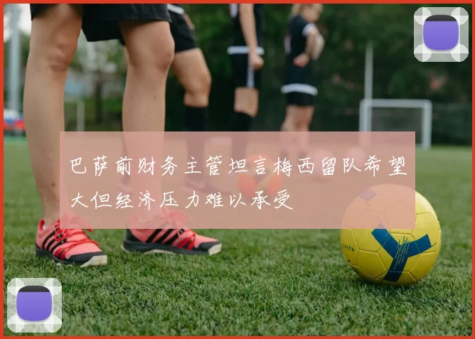 巴萨前财务主管坦言梅西留队希望大但经济压力难以承受