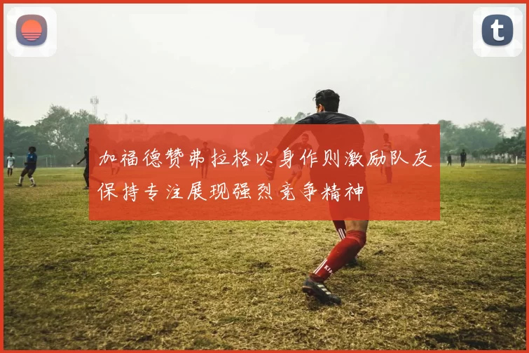 加福德赞弗拉格以身作则激励队友保持专注展现强烈竞争精神