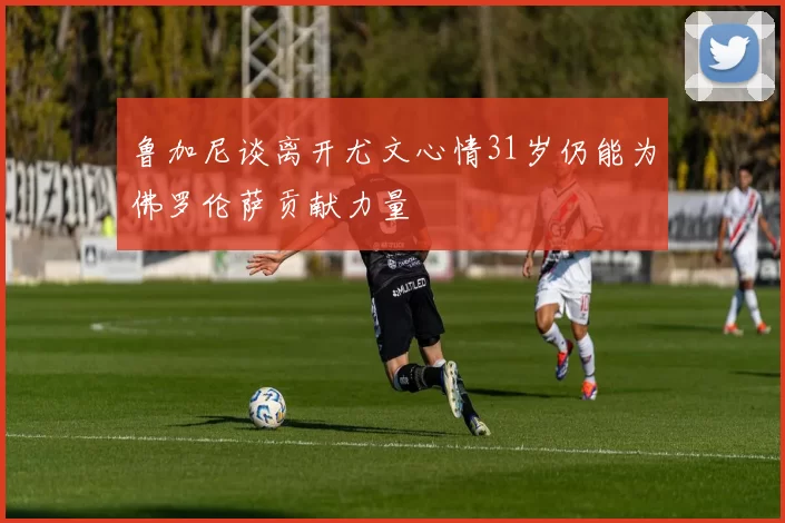 鲁加尼谈离开尤文心情31岁仍能为佛罗伦萨贡献力量