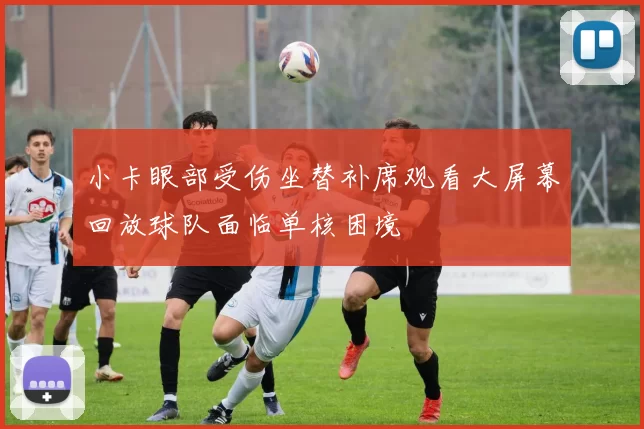 小卡眼部受伤坐替补席观看大屏幕回放球队面临单核困境