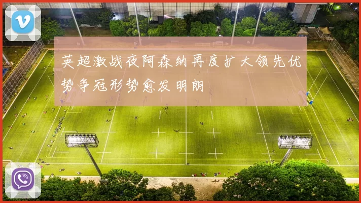 英超激战夜阿森纳再度扩大领先优势争冠形势愈发明朗