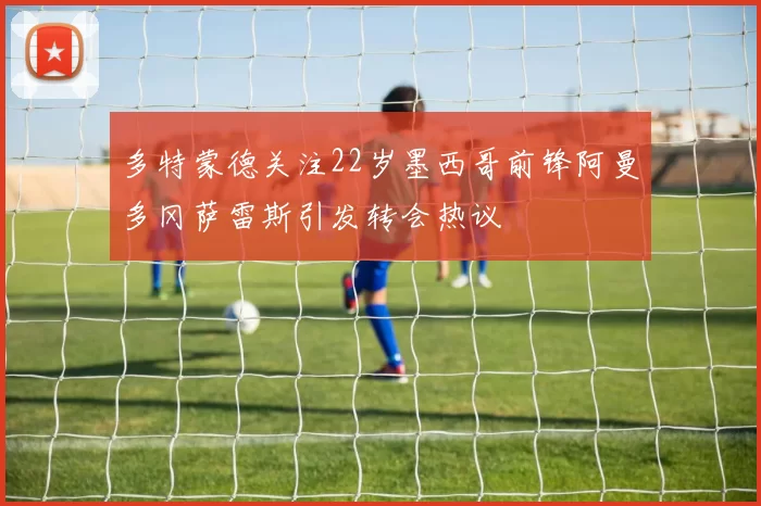 多特蒙德关注22岁墨西哥前锋阿曼多冈萨雷斯引发转会热议