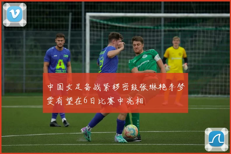 中国女足备战紧锣密鼓张琳艳李梦雯有望在6日比赛中亮相