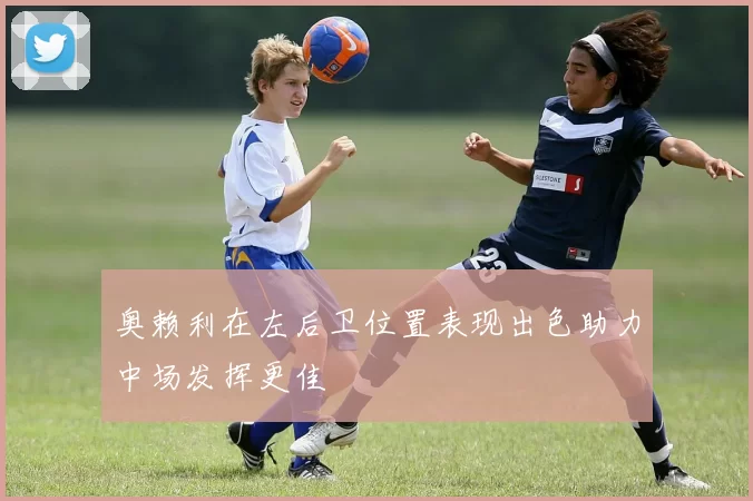 奥赖利在左后卫位置表现出色助力中场发挥更佳