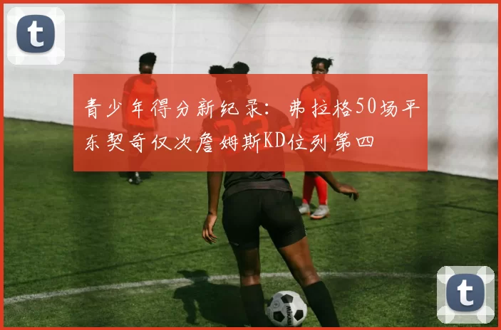 青少年得分新纪录：弗拉格50场平东契奇仅次詹姆斯KD位列第四