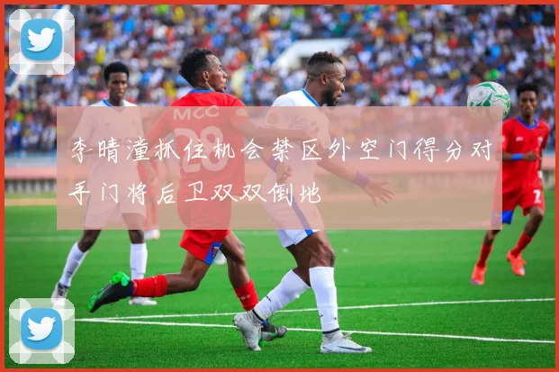 李晴潼抓住机会禁区外空门得分对手门将后卫双双倒地