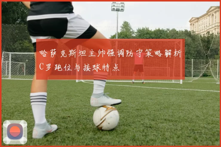 哈萨克斯坦主帅强调防守策略解析C罗跑位与接球特点