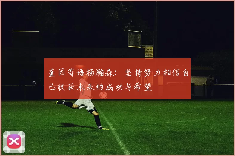 奎因寄语杨瀚森：坚持努力相信自己收获未来的成功与希望