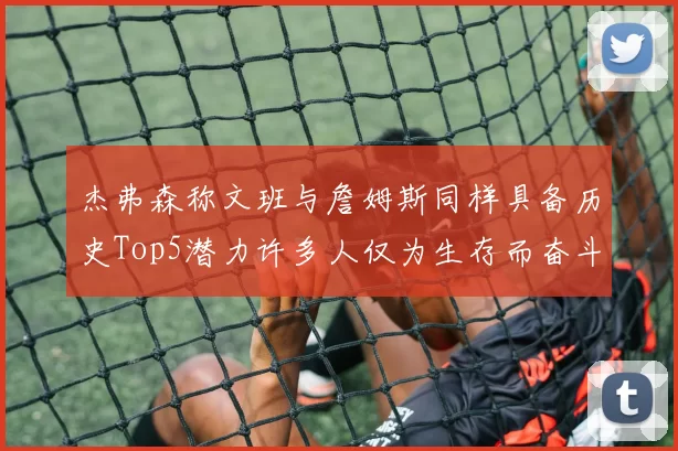 杰弗森称文班与詹姆斯同样具备历史Top5潜力许多人仅为生存而奋斗